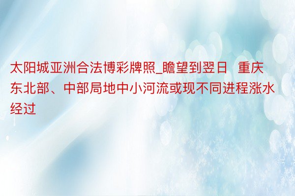 太阳城亚洲合法博彩牌照_瞻望到翌日  重庆东北部、中部局地中小河流或现不同进程涨水经过