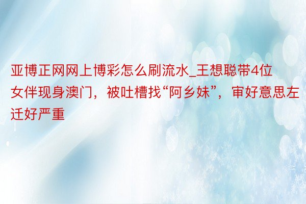 亚博正网网上博彩怎么刷流水_王想聪带4位女伴现身澳门，被吐槽找“阿乡妹”，审好意思左迁好严重