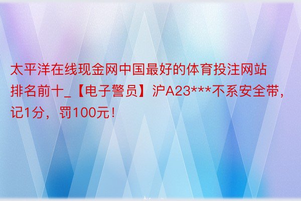 太平洋在线现金网中国最好的体育投注网站排名前十_【电子警员】沪A23***不系安全带，记1分，罚100元！