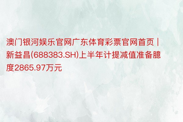 澳门银河娱乐官网广东体育彩票官网首页 | 新益昌(688383.SH)上半年计提减值准备臆度2865.97万元