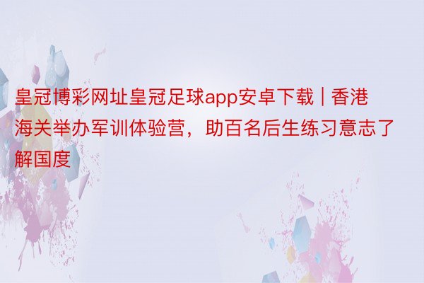 皇冠博彩网址皇冠足球app安卓下载 | 香港海关举办军训体验营，助百名后生练习意志了解国度