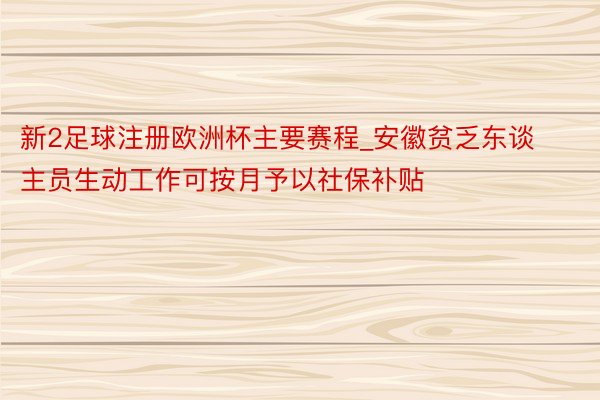 新2足球注册欧洲杯主要赛程_安徽贫乏东谈主员生动工作可按月予以社保补贴