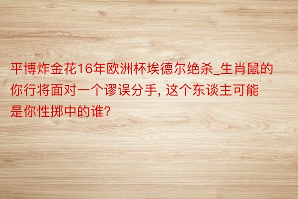 平博炸金花16年欧洲杯埃德尔绝杀_生肖鼠的你行将面对一个谬误分手, 这个东谈主可能是你性掷中的谁?