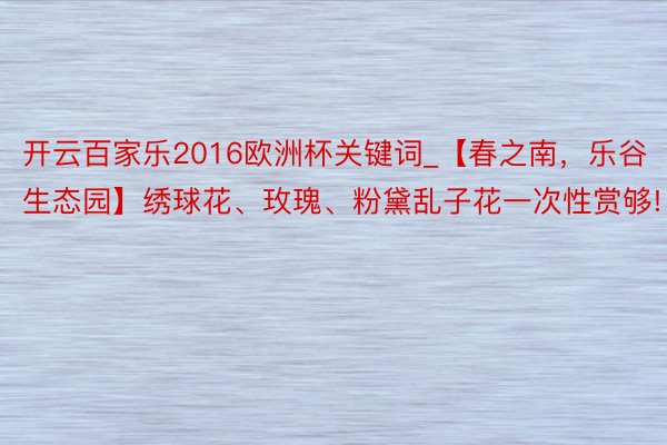 开云百家乐2016欧洲杯关键词_【春之南，乐谷生态园】绣球花、玫瑰、粉黛乱子花一次性赏够!