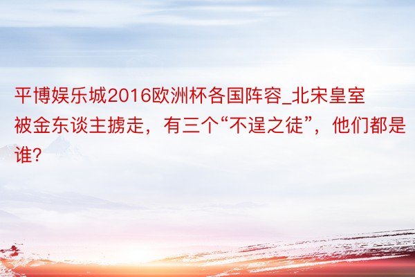 平博娱乐城2016欧洲杯各国阵容_北宋皇室被金东谈主掳走，有三个“不逞之徒”，他们都是谁？