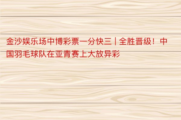 金沙娱乐场中博彩票一分快三 | 全胜晋级！中国羽毛球队在亚青赛上大放异彩