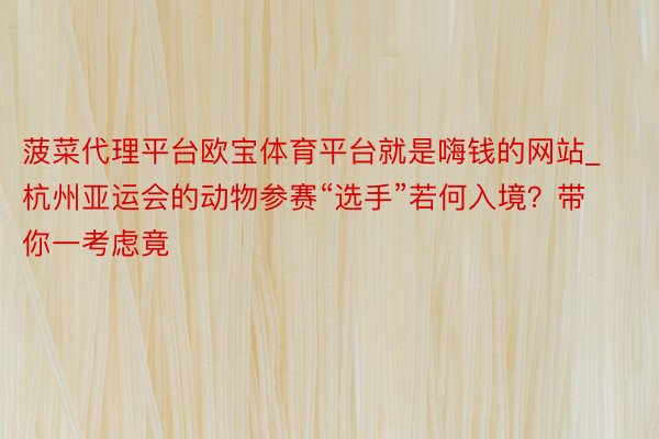 菠菜代理平台欧宝体育平台就是嗨钱的网站_杭州亚运会的动物参赛“选手”若何入境？带你一考虑竟