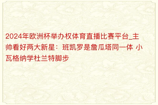 2024年欧洲杯举办权体育直播比赛平台_主帅看好两大新星：班凯罗是詹瓜塔同一体 小瓦格纳学杜兰特脚步