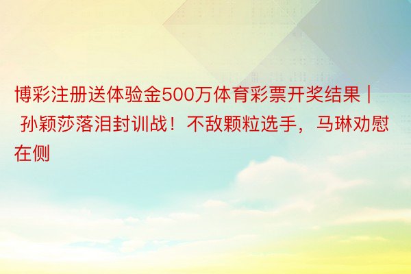 博彩注册送体验金500万体育彩票开奖结果 | 孙颖莎落泪封训战！不敌颗粒选手，马琳劝慰在侧