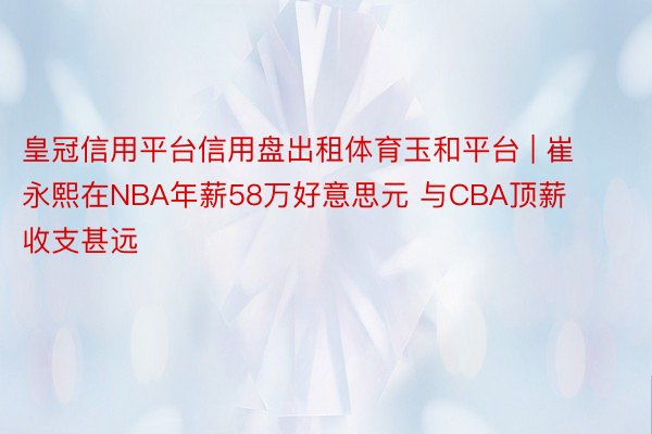 皇冠信用平台信用盘出租体育玉和平台 | 崔永熙在NBA年薪58万好意思元 与CBA顶薪收支甚远