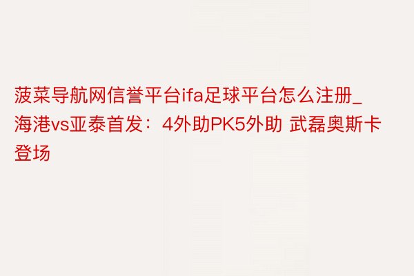 菠菜导航网信誉平台ifa足球平台怎么注册_海港vs亚泰首发：4外助PK5外助 武磊奥斯卡登场