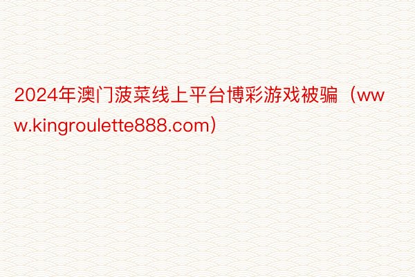 2024年澳门菠菜线上平台博彩游戏被骗（www.kingroulette888.com）