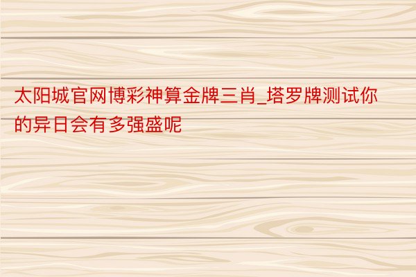 太阳城官网博彩神算金牌三肖_塔罗牌测试你的异日会有多强盛呢