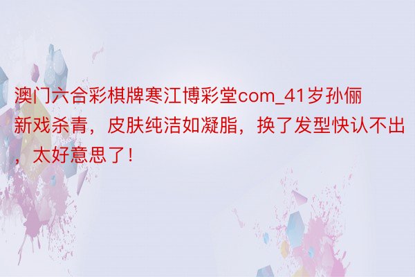 澳门六合彩棋牌寒江博彩堂com_41岁孙俪新戏杀青，皮肤纯洁如凝脂，换了发型快认不出，太好意思了！