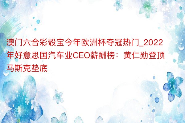 澳门六合彩骰宝今年欧洲杯夺冠热门_2022年好意思国汽车业CEO薪酬榜：黄仁勋登顶 马斯克垫底