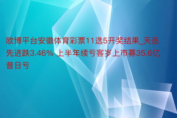 欧博平台安徽体育彩票11选5开奖结果_天岳先进跌3.46% 上半年续亏客岁上市募35.6亿昔日亏