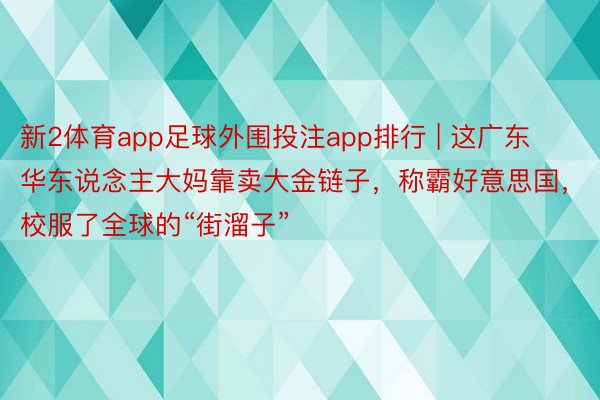 新2体育app足球外围投注app排行 | 这广东华东说念主大妈靠卖大金链子，称霸好意思国，校服了全球的“街溜子”