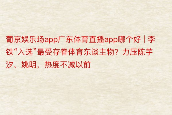 葡京娱乐场app广东体育直播app哪个好 | 李铁“入选”最受存眷体育东谈主物？力压陈芋汐、姚明，热度不减以前