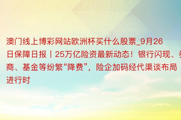 澳门线上博彩网站欧洲杯买什么股票_9月26日保障日报丨25万亿险资最新动态！银行闪现、券商、基金等纷繁“降费”，险企加码经代渠谈布局进行时