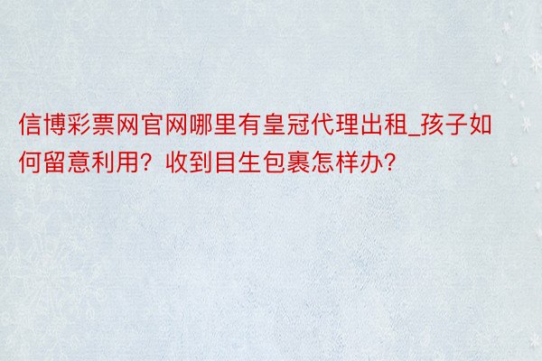 信博彩票网官网哪里有皇冠代理出租_孩子如何留意利用？收到目生包裹怎样办？