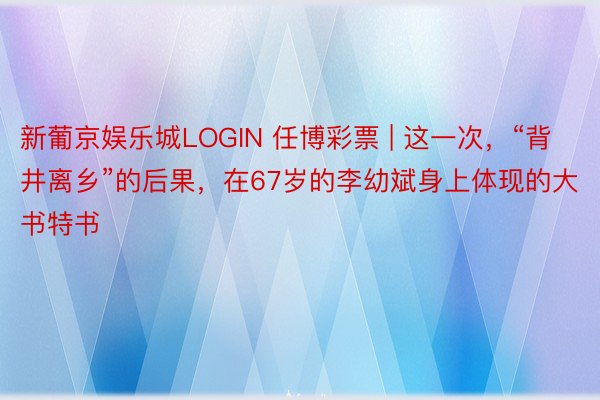 新葡京娱乐城LOGIN 任博彩票 | 这一次,“背井离乡”的后果,在67岁的李幼斌身上体现的大书特书